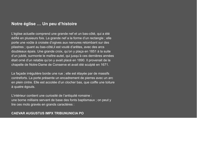 Notre église … Un peu d’histoire  L’église actuelle comprend une grande nef et un bas-côté, qui a été édifié en plusieurs fois. La grande nef a la forme d’un rectangle ; elle porte une voûte à croisée d’ogives aux nervures retombant sur des pilastres ; quant au bas-côté,il est vouté d’arêtes, avec des arcs doubleaux épais. Une grande croix, qu’on y plaça en 1851 à la suite d’un jubilé, surmonte le maître-autel, qui jusqu’à ces dernières années était orné d’un retable qu’on y avait placé en 1890. Il provenait de la chapelle de Notre-Dame de Conserve et avait été sculpté en 1671.  La façade irrégulière borde une rue ; elle est étayée par de massifs contreforts. La porte présente un encadrement de pierres avec un arc en plein cintre. Elle est accotée d’un clocher bas, que coiffe une toiture à quatre égouts.  L’intérieur contient une curiosité de l’antiquité romaine : une borne milliaire servant de base des fonts baptismaux ; on peut y lire ces mots gravés en grands caractères :        CAEVAR AUGUSTUS IMPX TRIBUNUNICIA PO  …