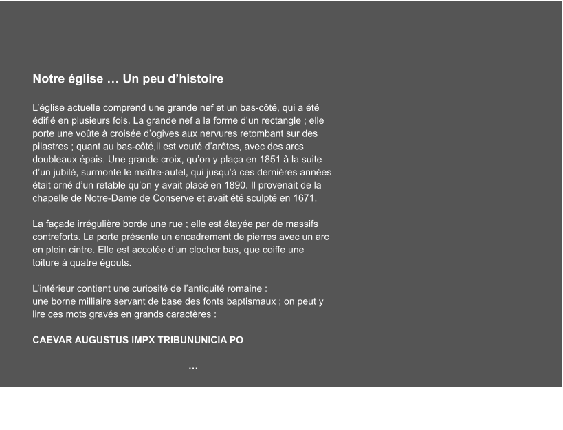 Notre église … Un peu d’histoire  L’église actuelle comprend une grande nef et un bas-côté, qui a été édifié en plusieurs fois. La grande nef a la forme d’un rectangle ; elle porte une voûte à croisée d’ogives aux nervures retombant sur des pilastres ; quant au bas-côté,il est vouté d’arêtes, avec des arcs doubleaux épais. Une grande croix, qu’on y plaça en 1851 à la suite d’un jubilé, surmonte le maître-autel, qui jusqu’à ces dernières années était orné d’un retable qu’on y avait placé en 1890. Il provenait de la chapelle de Notre-Dame de Conserve et avait été sculpté en 1671.  La façade irrégulière borde une rue ; elle est étayée par de massifs contreforts. La porte présente un encadrement de pierres avec un arc en plein cintre. Elle est accotée d’un clocher bas, que coiffe une toiture à quatre égouts.  L’intérieur contient une curiosité de l’antiquité romaine : une borne milliaire servant de base des fonts baptismaux ; on peut y lire ces mots gravés en grands caractères :        CAEVAR AUGUSTUS IMPX TRIBUNUNICIA PO  …