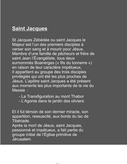 Saint Jacques  St Jacques Zébédée ou saint Jacques le Majeur est l’un des premiers disciples à verser son sang et à mourir pour Jésus. Membre d’une famille de pêcheurs et frère de saint Jean l’Évangéliste, tous deux surnommés Boanerges (« fils du tonnerre ») en raison de leur caractère impétueux, Il appartient au groupe des trois disciples privilégiés qui ont été les plus proches de Jésus. L’apôtre saint Jacques a été présent aux moments les plus importants de la vie du Messie  :       - La Transfiguration au mont Thabor       - L’Agonie dans le jardin des oliviers Et il fut témoin de son dernier miracle, son apparition, ressuscité, aux bords du lac de Tibériade. Après la mort de Jésus, saint Jacques, passionné et impétueux, a fait partie du groupe initial de l’Église primitive de Jérusalem   …  …
