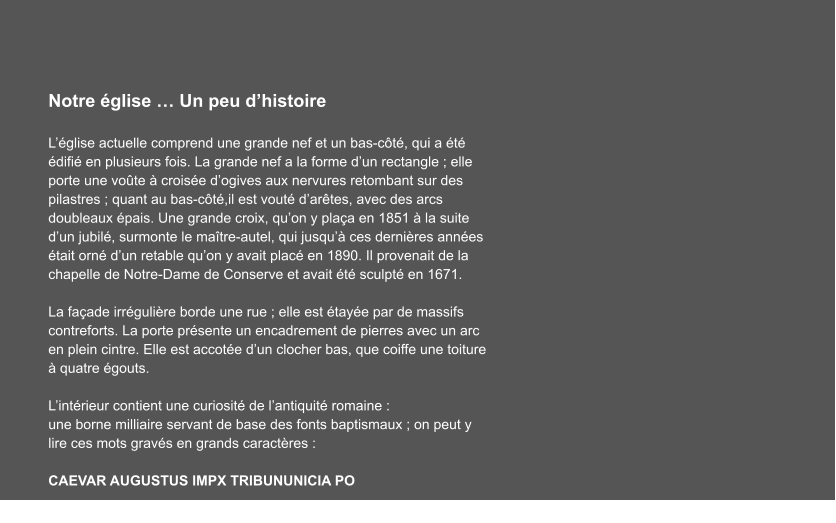 Notre église … Un peu d’histoire  L’église actuelle comprend une grande nef et un bas-côté, qui a été édifié en plusieurs fois. La grande nef a la forme d’un rectangle ; elle porte une voûte à croisée d’ogives aux nervures retombant sur des pilastres ; quant au bas-côté,il est vouté d’arêtes, avec des arcs doubleaux épais. Une grande croix, qu’on y plaça en 1851 à la suite d’un jubilé, surmonte le maître-autel, qui jusqu’à ces dernières années était orné d’un retable qu’on y avait placé en 1890. Il provenait de la chapelle de Notre-Dame de Conserve et avait été sculpté en 1671.  La façade irrégulière borde une rue ; elle est étayée par de massifs contreforts. La porte présente un encadrement de pierres avec un arc en plein cintre. Elle est accotée d’un clocher bas, que coiffe une toiture à quatre égouts.  L’intérieur contient une curiosité de l’antiquité romaine : une borne milliaire servant de base des fonts baptismaux ; on peut y lire ces mots gravés en grands caractères :        CAEVAR AUGUSTUS IMPX TRIBUNUNICIA PO  …