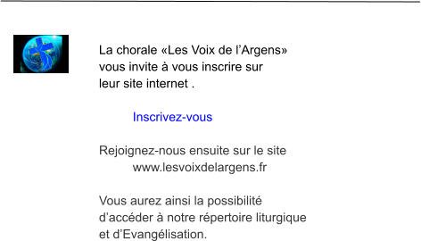 La chorale «Les Voix de l’Argens»  vous invite à vous inscrire sur  leur site internet .  Inscrivez-vous  Rejoignez-nous ensuite sur le site  www.lesvoixdelargens.fr  Vous aurez ainsi la possibilité  d’accéder à notre répertoire liturgique  et d’Evangélisation.
