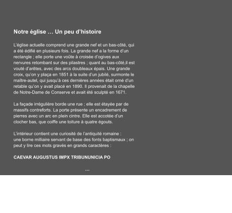 Notre église … Un peu d’histoire  L’église actuelle comprend une grande nef et un bas-côté, qui a été édifié en plusieurs fois. La grande nef a la forme d’un rectangle ; elle porte une voûte à croisée d’ogives aux nervures retombant sur des pilastres ; quant au bas-côté,il est vouté d’arêtes, avec des arcs doubleaux épais. Une grande croix, qu’on y plaça en 1851 à la suite d’un jubilé, surmonte le maître-autel, qui jusqu’à ces dernières années était orné d’un retable qu’on y avait placé en 1890. Il provenait de la chapelle de Notre-Dame de Conserve et avait été sculpté en 1671.  La façade irrégulière borde une rue ; elle est étayée par de massifs contreforts. La porte présente un encadrement de pierres avec un arc en plein cintre. Elle est accotée d’un clocher bas, que coiffe une toiture à quatre égouts.  L’intérieur contient une curiosité de l’antiquité romaine : une borne milliaire servant de base des fonts baptismaux ; on peut y lire ces mots gravés en grands caractères :        CAEVAR AUGUSTUS IMPX TRIBUNUNICIA PO  …