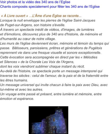 Voir photos et la vidéo des 340 ans de l’Eglise Chants composés specialement pour fêter les 340 ans de l’Eglise      « À Livre ouvert » …L'Âme d'une Église se raconte... Lorsque la nuit enveloppe les pierres de l'église Saint-Jacques de Puget-sur-Argens, son histoire s'éveille. À travers un spectacle inédit de vidéos, d'images, de lumières et d'émotions, découvrez plus de 340 ans d'histoire, de mémoire et d'humanité au cœur de notre village. Les murs de l'église deviennent écran, mémoire et témoin du temps qui passe.  Bâtisseurs, paroissiens, prêtres et générations de Pugétois reprennent vie dans une fresque visuelle et sonore exceptionnelle. Cette évocation sera accompagnée en direct par les « Mélodieset Silences » de la Chorale Les Voix de l'Argens, dont les voix viendront sublimer chaque instant du récit. Au-delà de l'histoire, ce spectacle porte un message intemporel qui traverse les siècles : celui de l'amour, de la paix et de la fraternité entre les êtres humains. Un message universel qui invite chacun à faire la paix avec Dieu, avec lui-même et avec les autres. Un voyage entre passé et présent, entre lumière et mémoire, entre émotion et espérance.