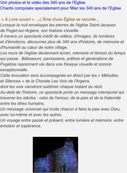 Voir photos et la vidéo des 340 ans de l’Eglise Chants composés specialement pour fêter les 340 ans de l’Eglise      « À Livre ouvert » …L'Âme d'une Église se raconte... Lorsque la nuit enveloppe les pierres de l'église Saint-Jacques de Puget-sur-Argens, son histoire s'éveille. À travers un spectacle inédit de vidéos, d'images, de lumières et d'émotions, découvrez plus de 340 ans d'histoire, de mémoire et d'humanité au cœur de notre village. Les murs de l'église deviennent écran, mémoire et témoin du temps qui passe.  Bâtisseurs, paroissiens, prêtres et générations de Pugétois reprennent vie dans une fresque visuelle et sonore exceptionnelle. Cette évocation sera accompagnée en direct par les « Mélodieset Silences » de la Chorale Les Voix de l'Argens, dont les voix viendront sublimer chaque instant du récit. Au-delà de l'histoire, ce spectacle porte un message intemporel qui traverse les siècles : celui de l'amour, de la paix et de la fraternité entre les êtres humains. Un message universel qui invite chacun à faire la paix avec Dieu, avec lui-même et avec les autres. Un voyage entre passé et présent, entre lumière et mémoire, entre émotion et espérance.
